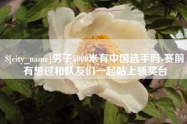任丘男子5000米有中国选手吗-赛前有想过和队友们一起站上领奖台
