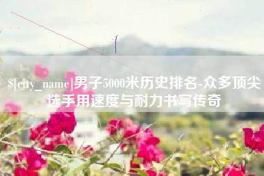 任丘男子5000米历史排名-众多顶尖选手用速度与耐力书写传奇